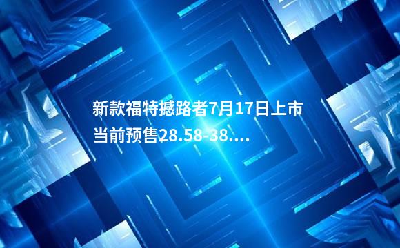 新款福特撼路者7月17日上市 当前预售28.58-38.48万